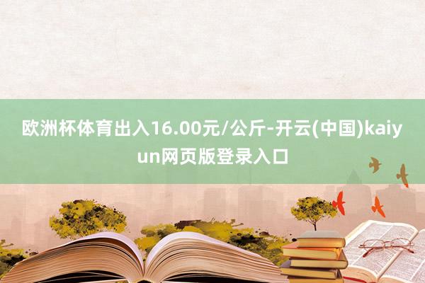 欧洲杯体育出入16.00元/公斤-开云(中国)kaiyun网页版登录入口