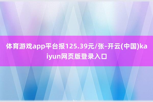 体育游戏app平台报125.39元/张-开云(中国)kaiyun网页版登录入口