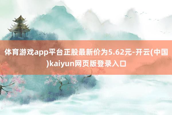 体育游戏app平台正股最新价为5.62元-开云(中国)kaiyun网页版登录入口