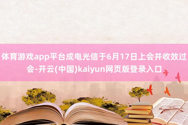体育游戏app平台成电光信于6月17日上会并收效过会-开云(中国)kaiyun网页版登录入口