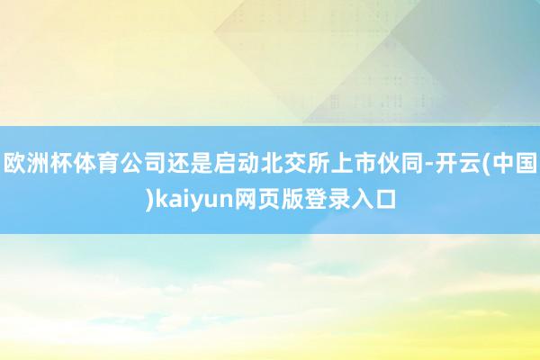 欧洲杯体育公司还是启动北交所上市伙同-开云(中国)kaiyun网页版登录入口