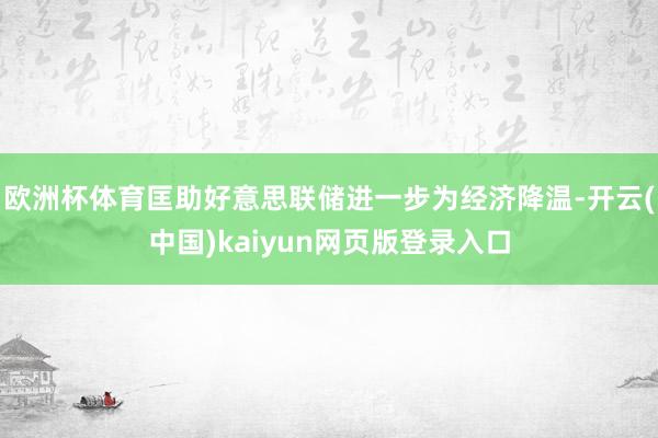 欧洲杯体育匡助好意思联储进一步为经济降温-开云(中国)kaiyun网页版登录入口