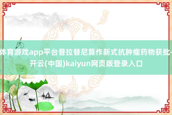 体育游戏app平台普拉替尼算作新式抗肿瘤药物获批-开云(中国)kaiyun网页版登录入口