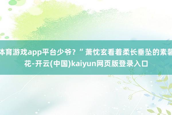 体育游戏app平台少爷？”萧忱玄看着柔长垂坠的素馨花-开云(中国)kaiyun网页版登录入口