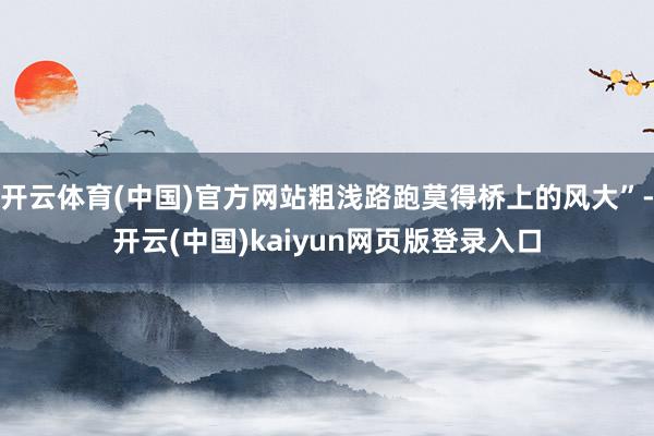 开云体育(中国)官方网站粗浅路跑莫得桥上的风大”-开云(中国)kaiyun网页版登录入口