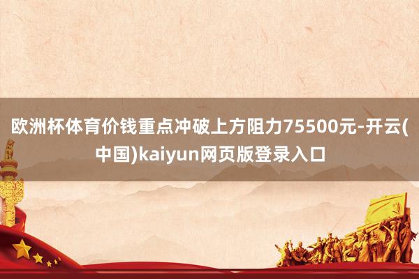 欧洲杯体育价钱重点冲破上方阻力75500元-开云(中国)kaiyun网页版登录入口