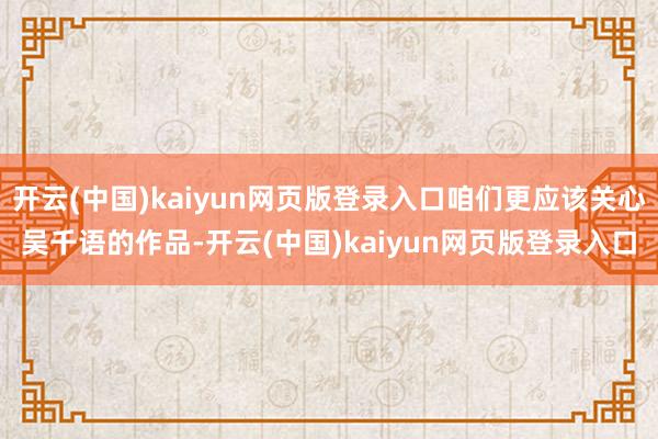 开云(中国)kaiyun网页版登录入口咱们更应该关心吴千语的作品-开云(中国)kaiyun网页版登录入口