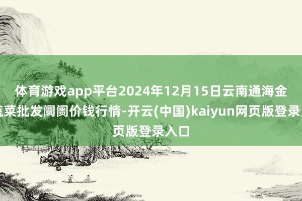体育游戏app平台2024年12月15日云南通海金山蔬菜批发阛阓价钱行情-开云(中国)kaiyun网页版登录入口