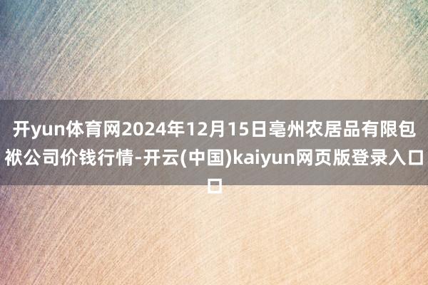开yun体育网2024年12月15日亳州农居品有限包袱公司价钱行情-开云(中国)kaiyun网页版登录入口