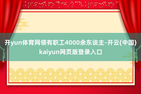 开yun体育网领有职工4000余东谈主-开云(中国)kaiyun网页版登录入口