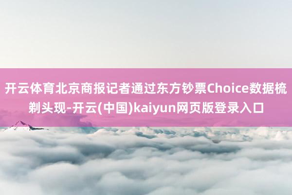 开云体育北京商报记者通过东方钞票Choice数据梳剃头现-开云(中国)kaiyun网页版登录入口