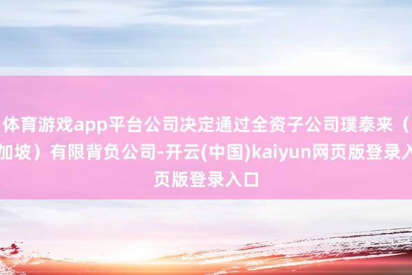 体育游戏app平台公司决定通过全资子公司璞泰来(新加坡)有限背负公司-开云(中国)kaiyun网页版登录入口