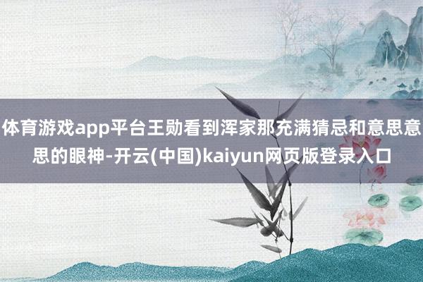 体育游戏app平台王勋看到浑家那充满猜忌和意思意思的眼神-开云(中国)kaiyun网页版登录入口