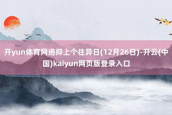 开yun体育网遏抑上个往异日(12月26日)-开云(中国)kaiyun网页版登录入口