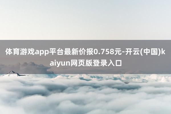 体育游戏app平台最新价报0.758元-开云(中国)kaiyun网页版登录入口
