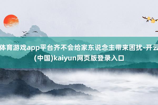 体育游戏app平台齐不会给家东说念主带来困扰-开云(中国)kaiyun网页版登录入口