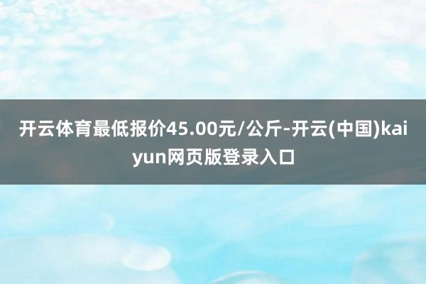 开云体育最低报价45.00元/公斤-开云(中国)kaiyun网页版登录入口