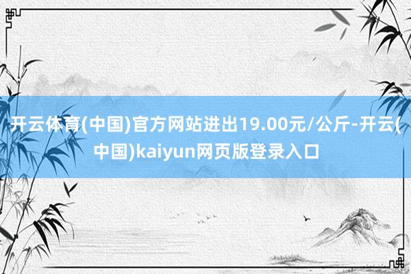 开云体育(中国)官方网站进出19.00元/公斤-开云(中国)kaiyun网页版登录入口
