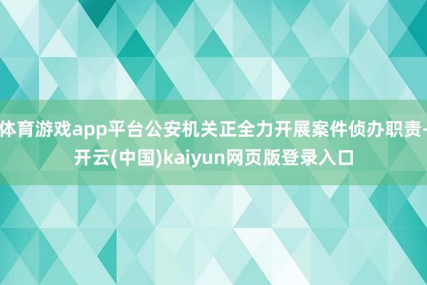 体育游戏app平台公安机关正全力开展案件侦办职责-开云(中国)kaiyun网页版登录入口