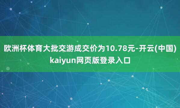 欧洲杯体育大批交游成交价为10.78元-开云(中国)kaiyun网页版登录入口
