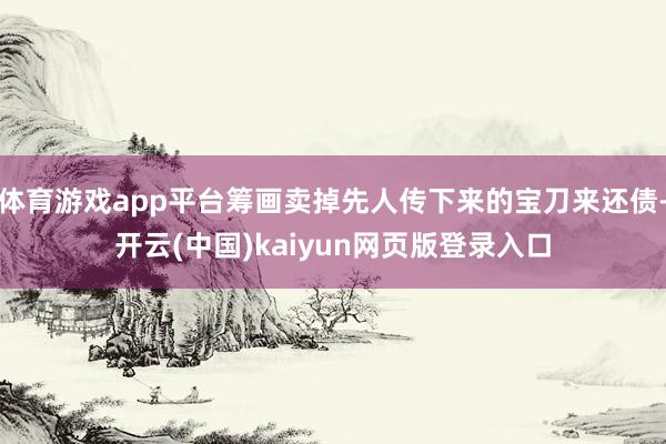 体育游戏app平台筹画卖掉先人传下来的宝刀来还债-开云(中国)kaiyun网页版登录入口