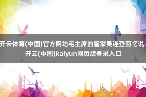 开云体育(中国)官方网站毛主席的管家吴连登回忆说-开云(中国)kaiyun网页版登录入口