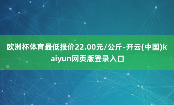 欧洲杯体育最低报价22.00元/公斤-开云(中国)kaiyun网页版登录入口
