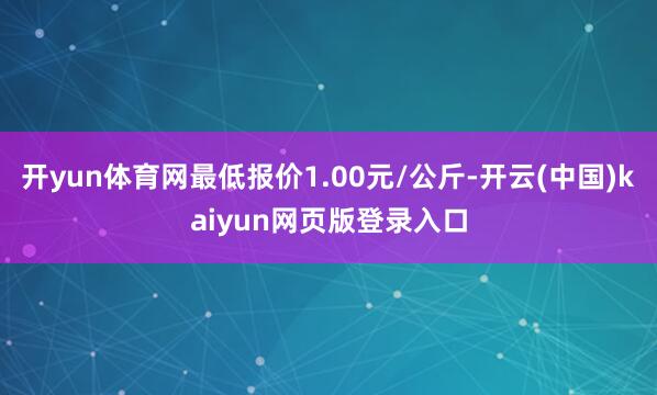 开yun体育网最低报价1.00元/公斤-开云(中国)kaiyun网页版登录入口