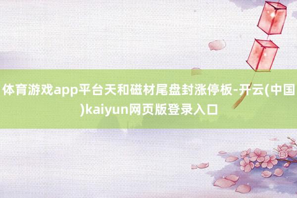 体育游戏app平台天和磁材尾盘封涨停板-开云(中国)kaiyun网页版登录入口
