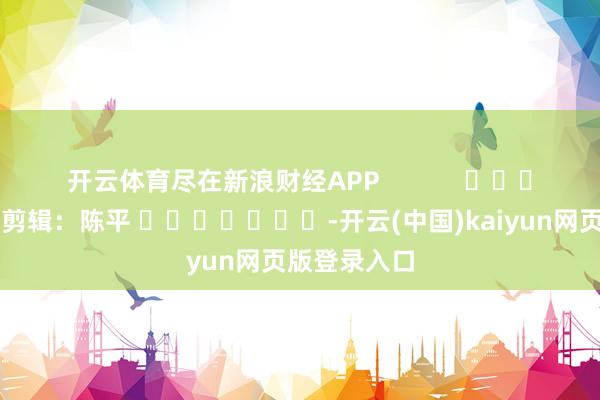开云体育尽在新浪财经APP            						背负剪辑：陈平 							-开云(中国)kaiyun网页版登录入口