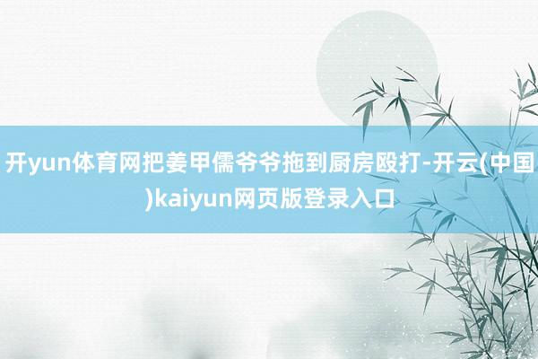 开yun体育网把姜甲儒爷爷拖到厨房殴打-开云(中国)kaiyun网页版登录入口