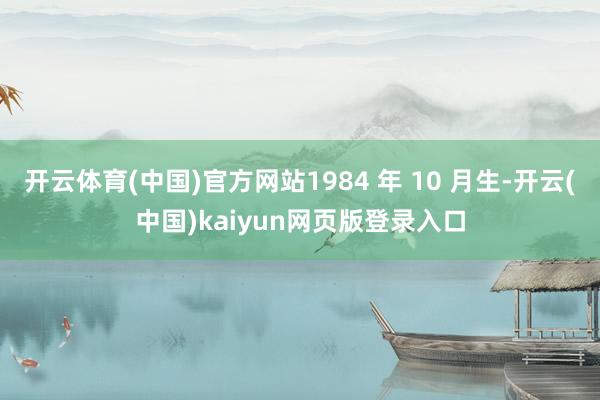 开云体育(中国)官方网站1984 年 10 月生-开云(中国)kaiyun网页版登录入口