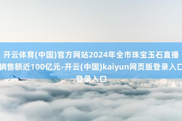 开云体育(中国)官方网站2024年全市珠宝玉石直播销售额近100亿元-开云(中国)kaiyun网页版登录入口