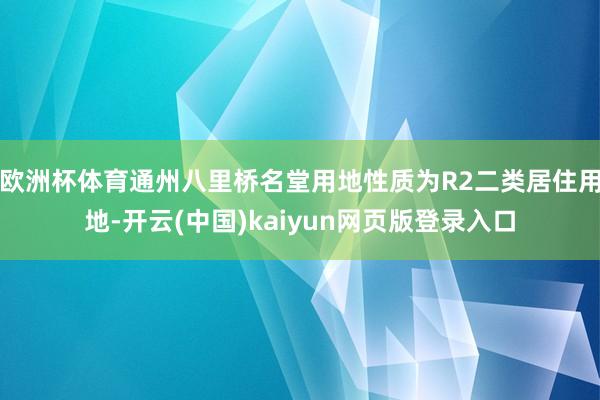 欧洲杯体育通州八里桥名堂用地性质为R2二类居住用地-开云(中国)kaiyun网页版登录入口