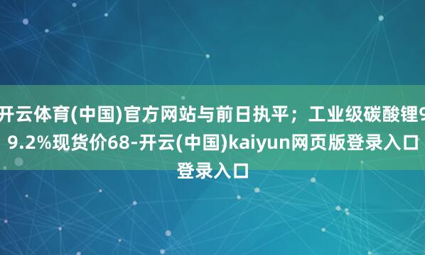开云体育(中国)官方网站与前日执平；工业级碳酸锂99.2%现货价68-开云(中国)kaiyun网页版登录入口