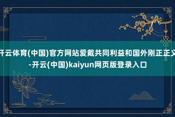 开云体育(中国)官方网站爱戴共同利益和国外刚正正义-开云(中国)kaiyun网页版登录入口