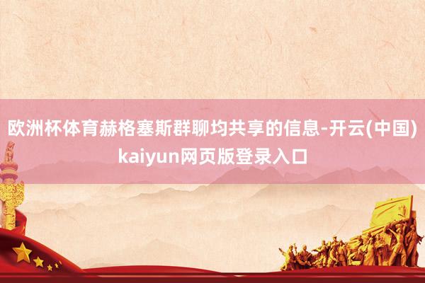 欧洲杯体育赫格塞斯群聊均共享的信息-开云(中国)kaiyun网页版登录入口