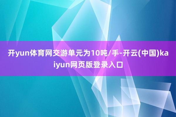 开yun体育网交游单元为10吨/手-开云(中国)kaiyun网页版登录入口