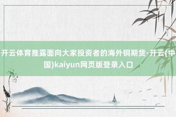 开云体育推露面向大家投资者的海外铜期货-开云(中国)kaiyun网页版登录入口